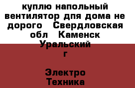 куплю напольный вентилятор дпя дома не дорого - Свердловская обл., Каменск-Уральский г. Электро-Техника » Куплю   . Свердловская обл.,Каменск-Уральский г.